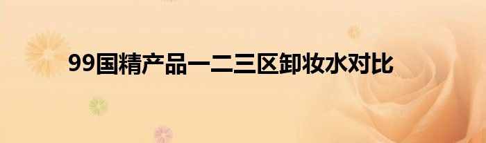 99国精产品一二三区卸妆水对比
